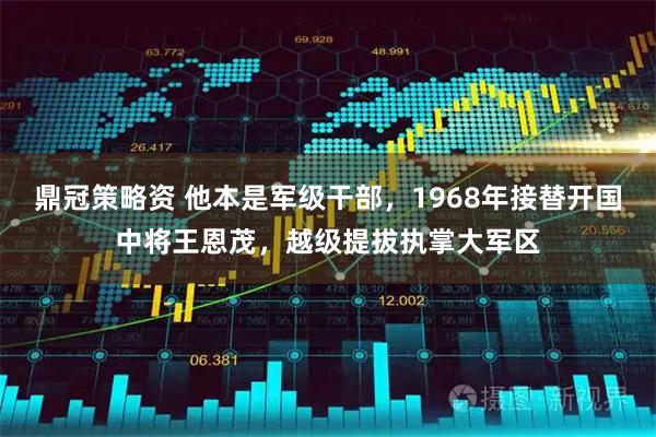 鼎冠策略资 他本是军级干部，1968年接替开国中将王恩茂，越级提拔执掌大军区