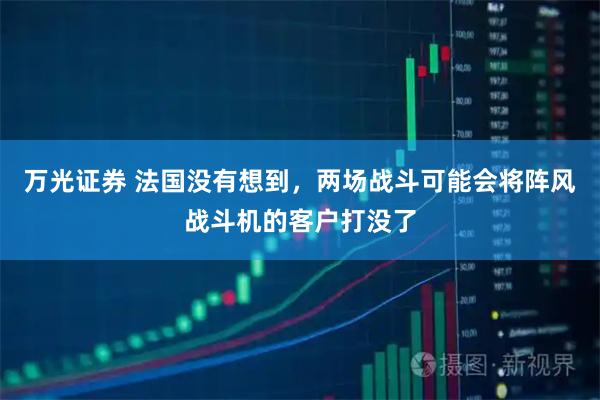 万光证券 法国没有想到，两场战斗可能会将阵风战斗机的客户打没了