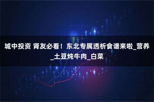 城中投资 肾友必看!东北专属透析食谱来啦_营养_土豆炖牛肉_白菜
