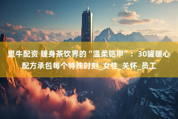 盟牛配资 暖身茶饮界的“温柔铠甲”:30罐暖心配方承包每个特殊时刻_女性_关怀_员工
