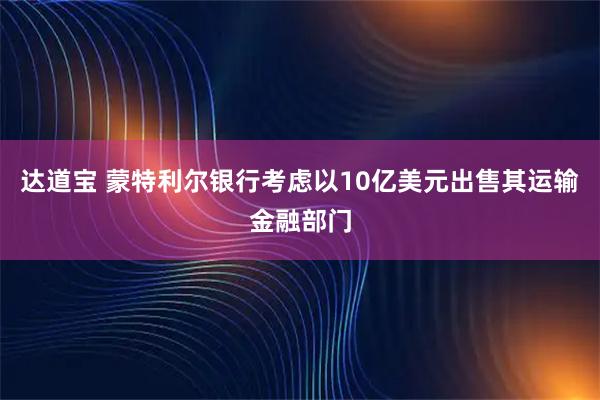 达道宝 蒙特利尔银行考虑以10亿美元出售其运输金融部门