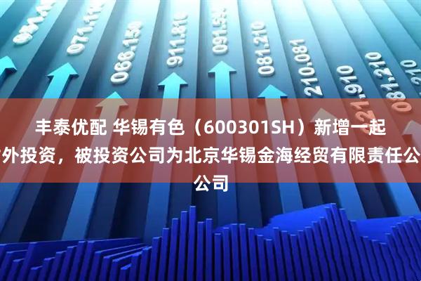 丰泰优配 华锡有色(600301SH)新增一起对外投资,被投资公司为北京华锡金海经贸有限责任公司