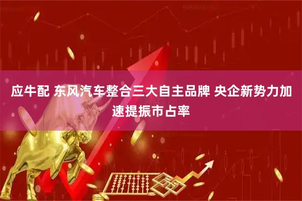 应牛配 东风汽车整合三大自主品牌 央企新势力加速提振市占率
