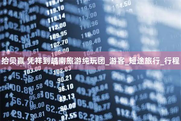 拾贝赢 凭祥到越南旅游纯玩团_游客_短途旅行_行程