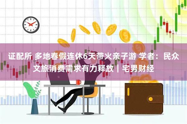 证配所 多地春假连休6天带火亲子游 学者：民众文旅消费需求有力释放｜宅男财经