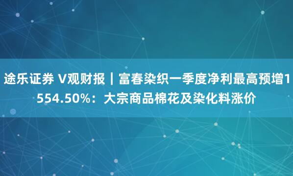 途乐证券 V观财报｜富春染织一季度净利最高预增1554.50%：大宗商品棉花及染化料涨价