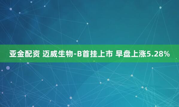 亚金配资 迈威生物-B首挂上市 早盘上涨5.28%