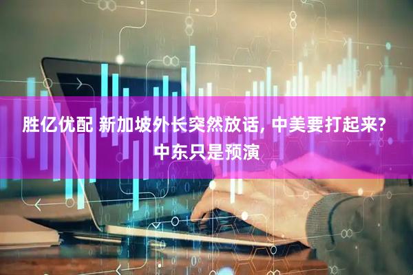 胜亿优配 新加坡外长突然放话, 中美要打起来? 中东只是预演