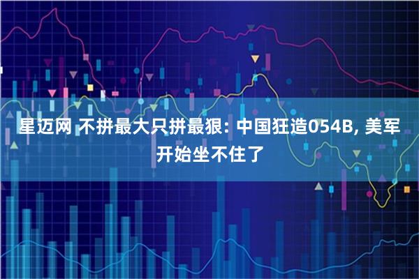 星迈网 不拼最大只拼最狠: 中国狂造054B, 美军开始坐不住了