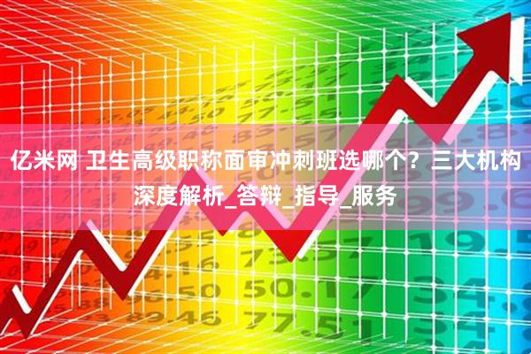 亿米网 卫生高级职称面审冲刺班选哪个？三大机构深度解析_答辩_指导_服务