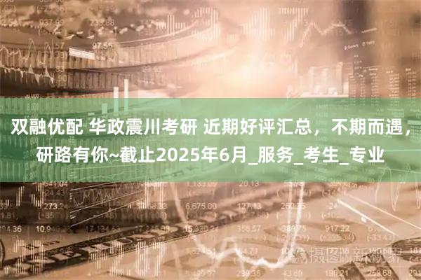 双融优配 华政震川考研 近期好评汇总，不期而遇，研路有你~截止2025年6月_服务_考生_专业