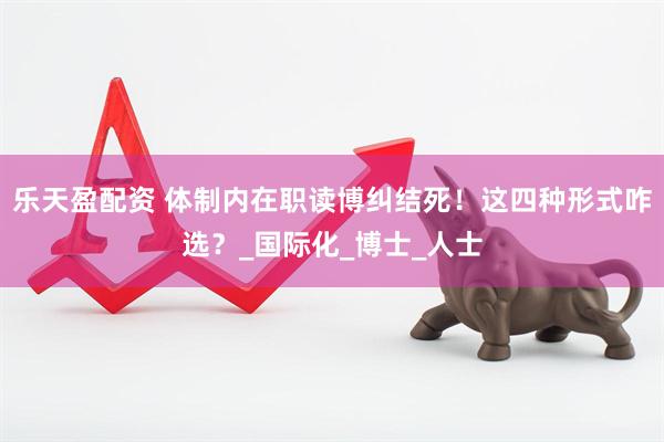 乐天盈配资 体制内在职读博纠结死!这四种形式咋选?_国际化_博士_人士