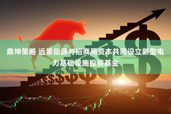 鼎坤策略 远景能源与招商局资本共同设立新型电力基础设施投资基金