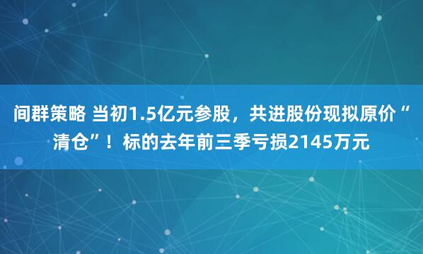 间群策略 当初1.5亿元参股，共进股份现拟原价“清仓”！标的去年前三季亏损2145万元