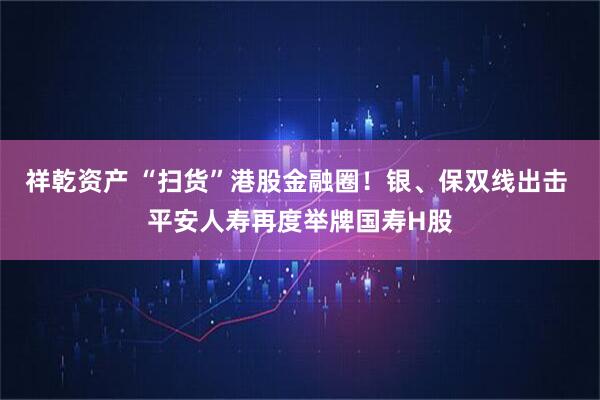 祥乾资产 “扫货”港股金融圈！银、保双线出击 平安人寿再度举牌国寿H股