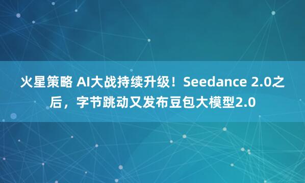 火星策略 AI大战持续升级！Seedance 2.0之后，字节跳动又发布豆包大模型2.0