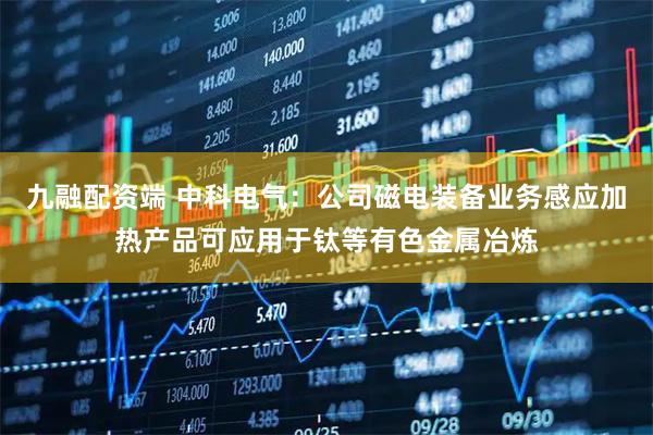 九融配资端 中科电气：公司磁电装备业务感应加热产品可应用于钛等有色金属冶炼