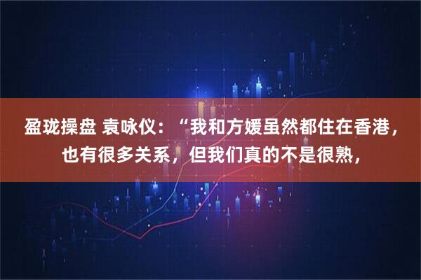 盈珑操盘 袁咏仪：“我和方媛虽然都住在香港，也有很多关系，但我们真的不是很熟，