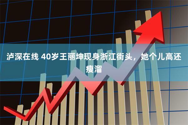 泸深在线 40岁王丽坤现身浙江街头，她个儿高还瘦溜
