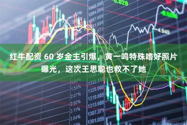 红牛配资 60 岁金主引爆，黄一鸣特殊嗜好照片曝光，这次王思聪也救不了她