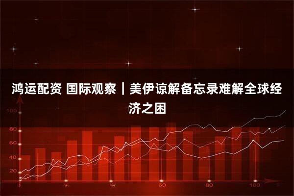 鸿运配资 国际观察｜美伊谅解备忘录难解全球经济之困