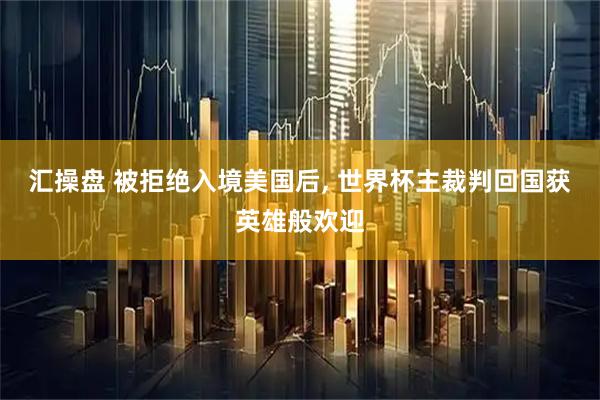 汇操盘 被拒绝入境美国后, 世界杯主裁判回国获英雄般欢迎