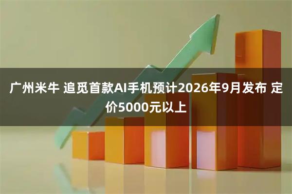 广州米牛 追觅首款AI手机预计2026年9月发布 定价5000元以上