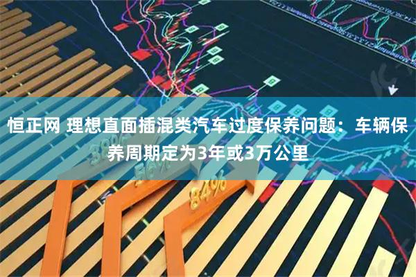 恒正网 理想直面插混类汽车过度保养问题：车辆保养周期定为3年或3万公里