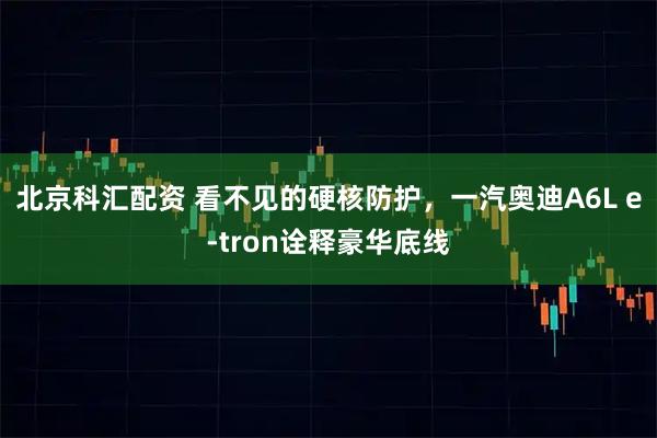 北京科汇配资 看不见的硬核防护，一汽奥迪A6L e-tron诠释豪华底线
