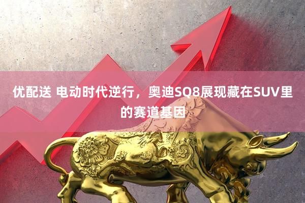 优配送 电动时代逆行，奥迪SQ8展现藏在SUV里的赛道基因