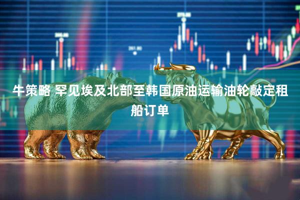 牛策略 罕见埃及北部至韩国原油运输油轮敲定租船订单
