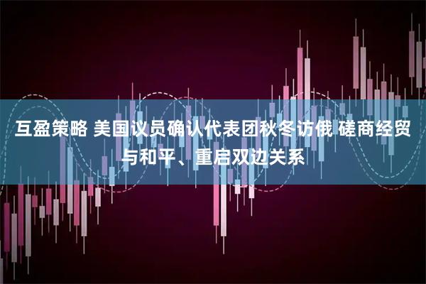 互盈策略 美国议员确认代表团秋冬访俄 磋商经贸与和平、重启双边关系