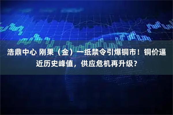 浩鼎中心 刚果（金）一纸禁令引爆铜市！铜价逼近历史峰值，供应危机再升级？