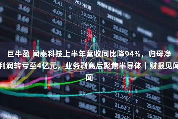 巨牛盈 闻泰科技上半年营收同比降94%，归母净利润转亏至4亿元，业务剥离后聚焦半导体｜财报见闻