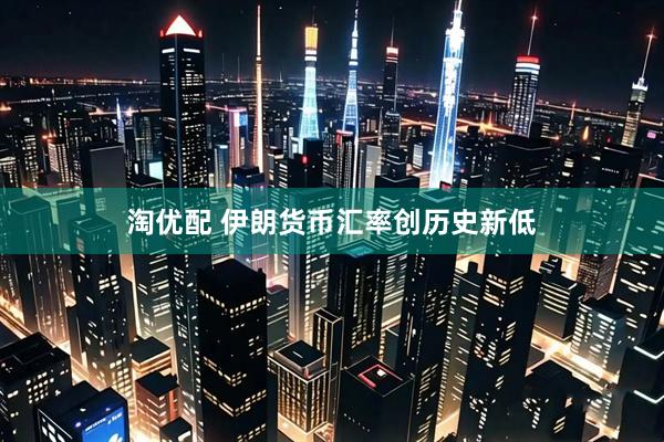 淘优配 伊朗货币汇率创历史新低