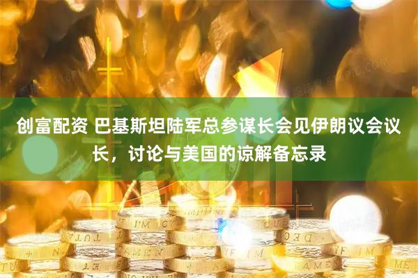 创富配资 巴基斯坦陆军总参谋长会见伊朗议会议长，讨论与美国的谅解备忘录