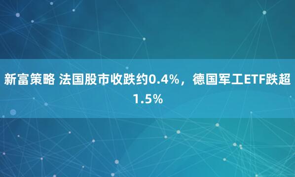 新富策略 法国股市收跌约0.4%，德国军工ETF跌超1.5%