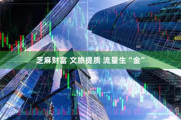 芝麻财富 文旅提质 流量生“金”